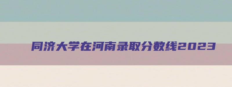 同济大学在河南录取分数线2023