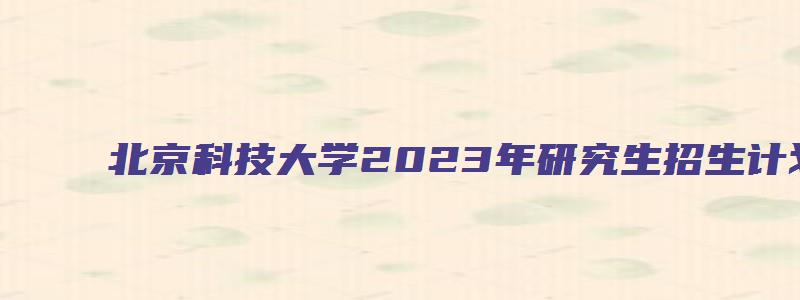 北京科技大学2023年研究生招生计划