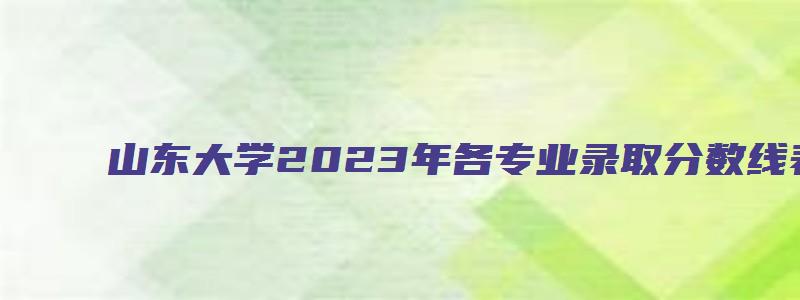 山东大学2023年各专业录取分数线表