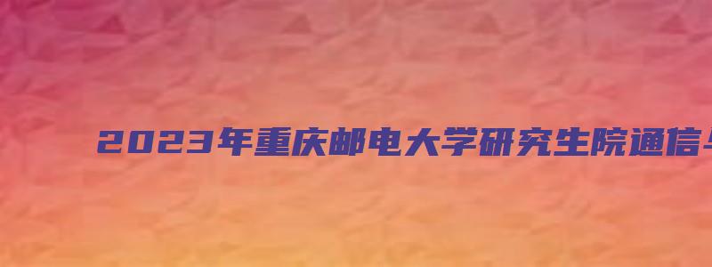 2023年重庆邮电大学研究生院通信与信息工程学院硕士研究生招生