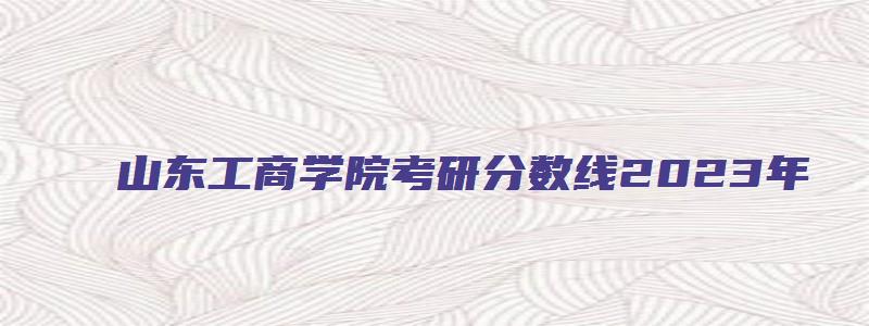 山东工商学院考研分数线2023年