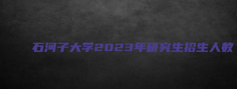 石河子大学2023年研究生招生人数