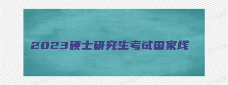 2023硕士研究生考试国家线