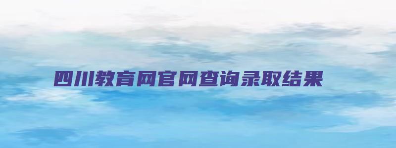 四川教育网官网查询录取结果