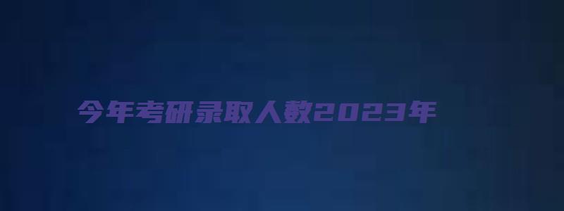 今年考研录取人数2023年