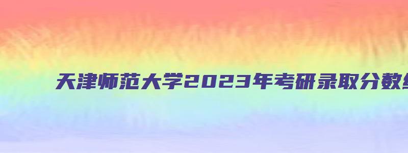 天津师范大学2023年考研录取分数线