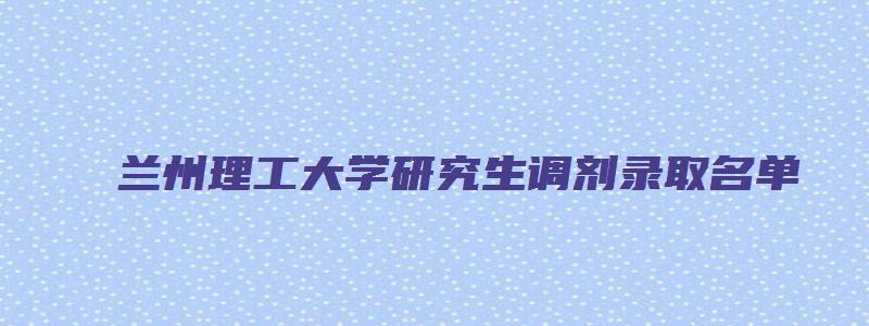 兰州理工大学研究生调剂录取名单