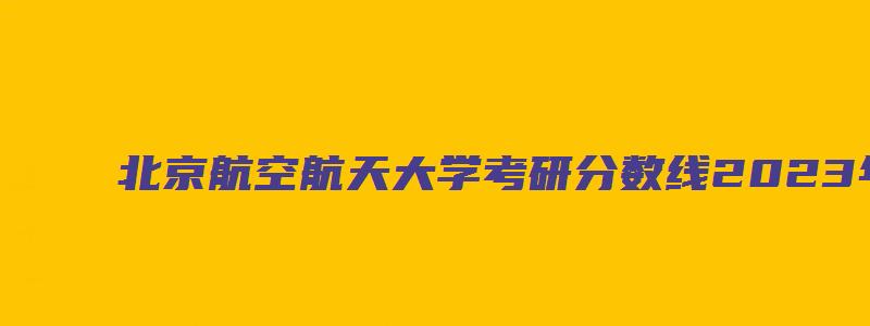 北京航空航天大学考研分数线2023年查询