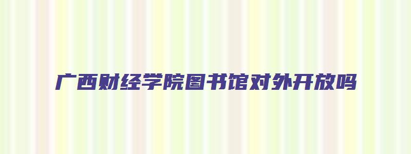 广西财经学院图书馆对外开放吗