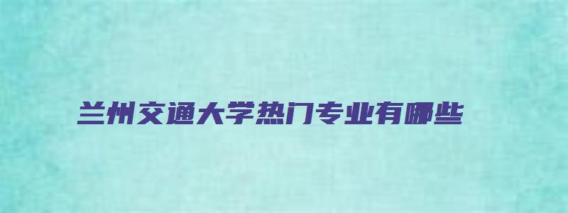 兰州交通大学热门专业有哪些