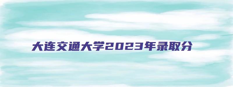 大连交通大学2023年录取分