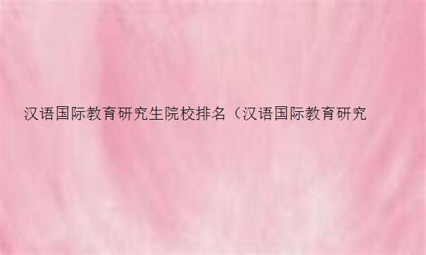 汉语国际教育研究生院校排名（汉语国际教育研究生院校排名华北理工大学）