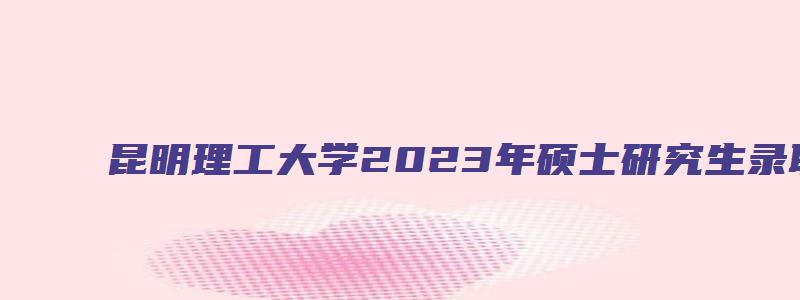 昆明理工大学2023年硕士研究生录取名单及