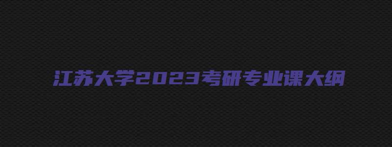 江苏大学2023考研专业课大纲