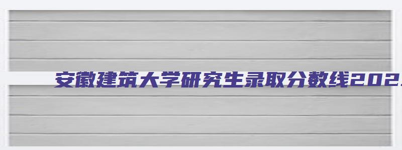 安徽建筑大学研究生录取分数线2023国家线