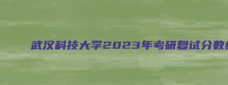 武汉科技大学2023年考研复试分数线已公布