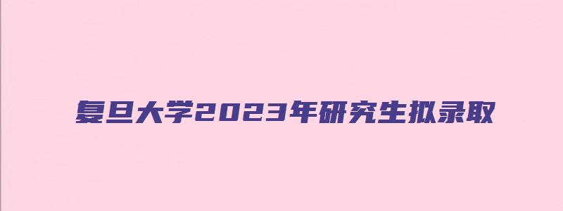 复旦大学2023年研究生拟录取