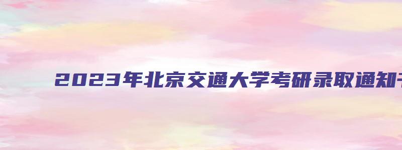 2023年北京交通大学考研录取通知书在几月