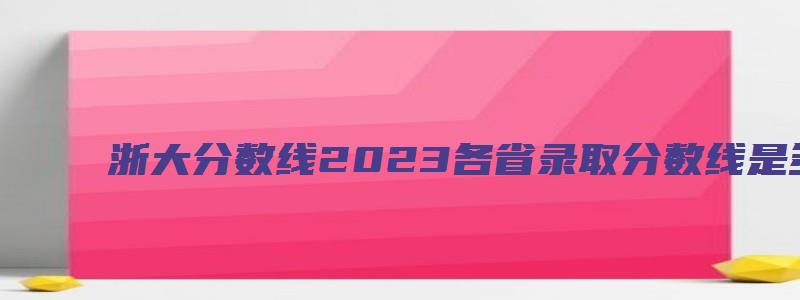 浙大分数线2023各省录取分数线是多少分