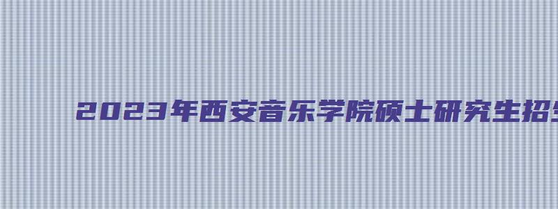 2023年西安音乐学院硕士研究生招生简章及答案