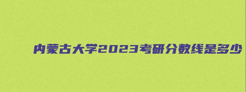 内蒙古大学2023考研分数线是多少