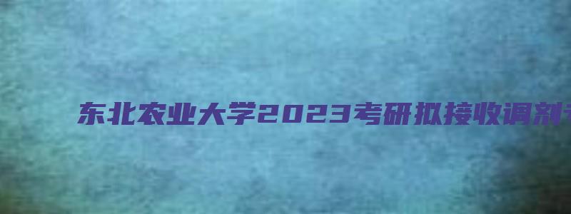 东北农业大学2023考研拟接收调剂专业