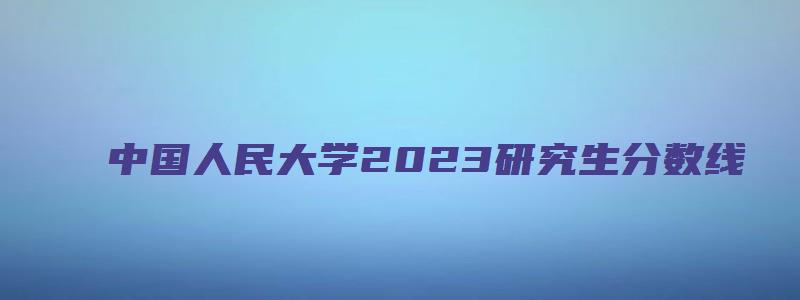 中国人民大学2023研究生分数线