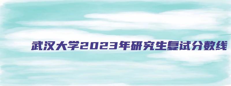 武汉大学2023年研究生复试分数线