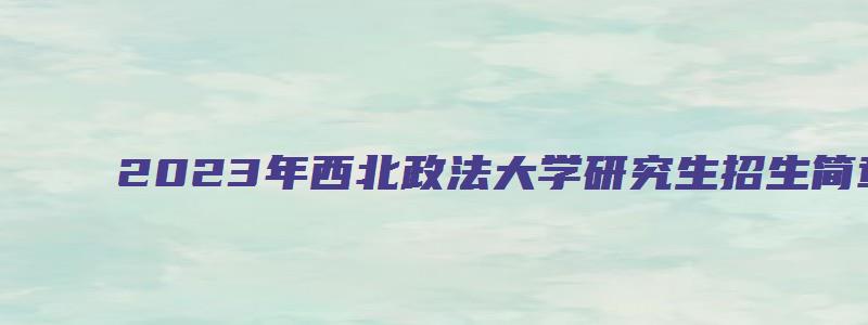 2023年西北政法大学研究生招生简章信息汇总表