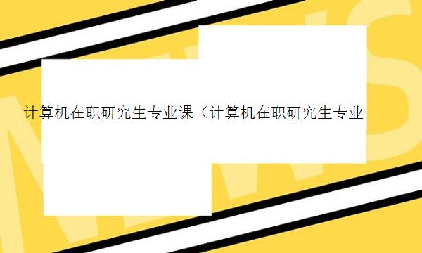 计算机在职研究生专业课（计算机在职研究生专业课考什么）