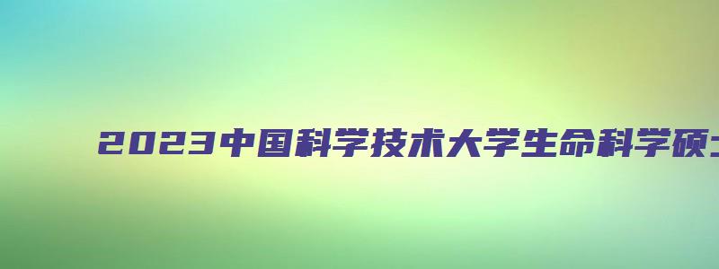 2023中国科学技术大学生命科学硕士研究生推免夏令营通知