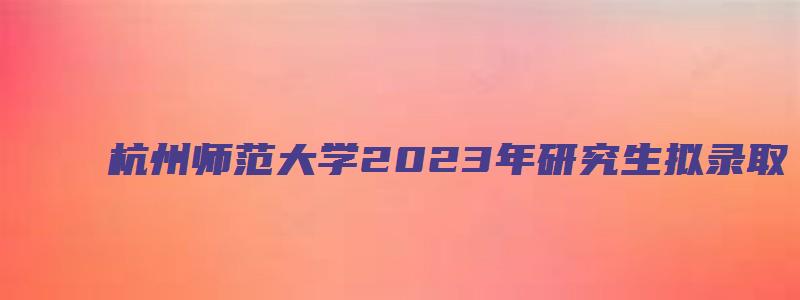 杭州师范大学2023年研究生拟录取