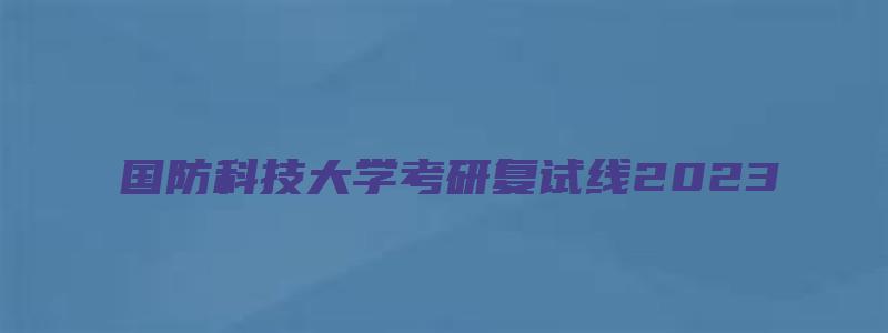 国防科技大学考研复试线2023