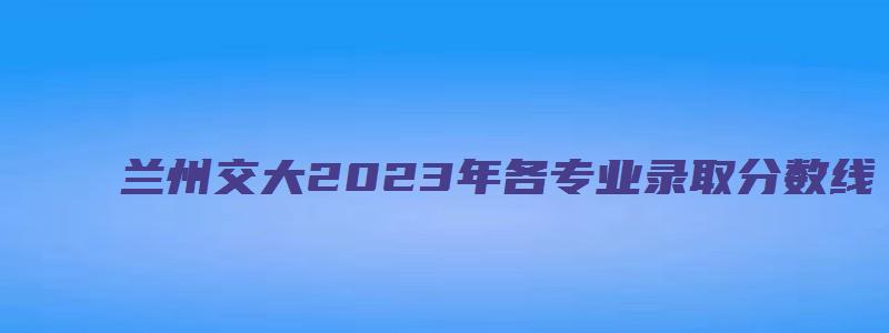 兰州交大2023年各专业录取分数线