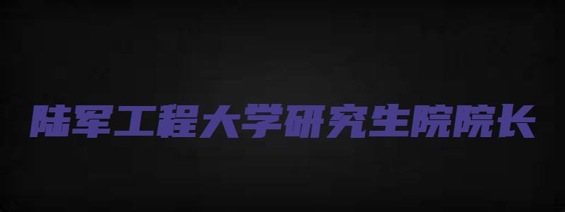 陆军工程大学研究生院院长