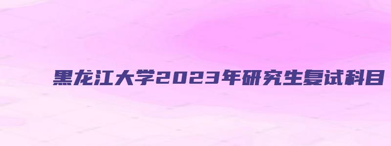 黑龙江大学2023年研究生复试科目