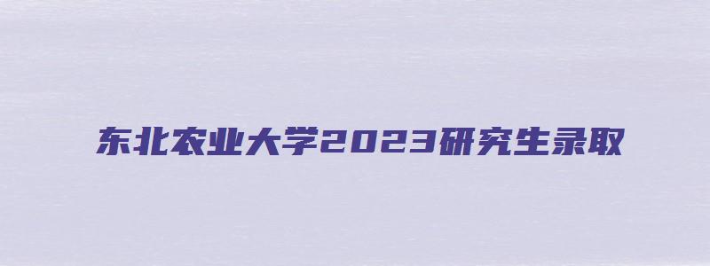 东北农业大学2023研究生录取