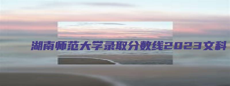 湖南师范大学录取分数线2023文科