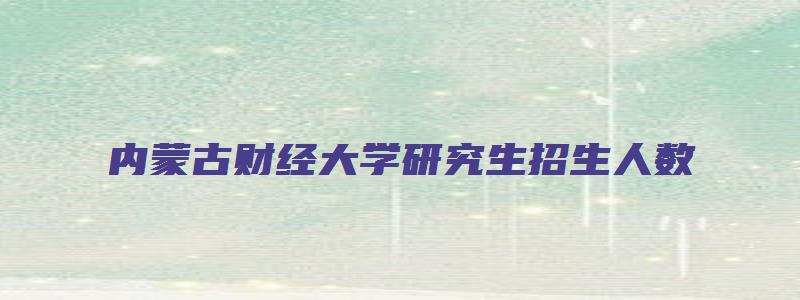 内蒙古财经大学研究生招生人数