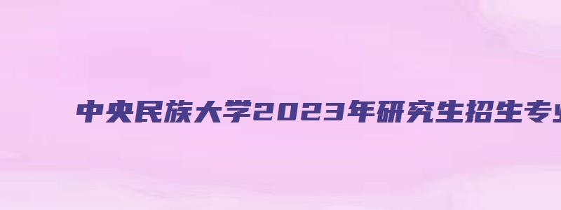 中央民族大学2023年研究生招生专业目录