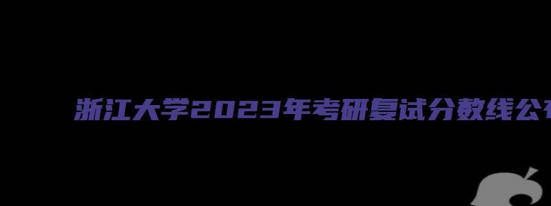 浙江大学2023年考研复试分数线公布时间是多少