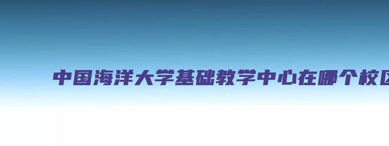 中国海洋大学基础教学中心在哪个校区