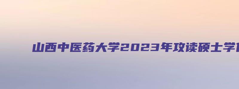 山西中医药大学2023年攻读硕士学位研究生招生简章