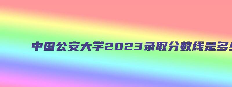 中国公安大学2023录取分数线是多少