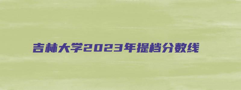 吉林大学2023年提档分数线