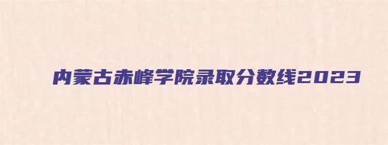 内蒙古赤峰学院录取分数线2023