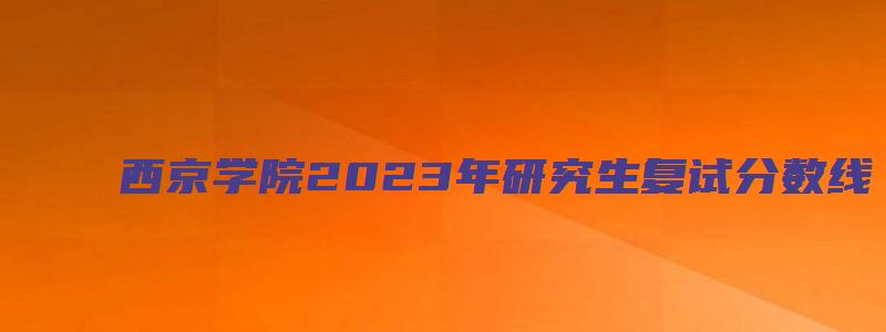 西京学院2023年研究生复试分数线