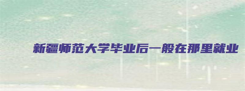 新疆师范大学毕业后一般在那里就业