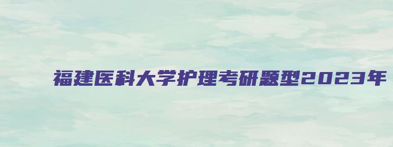 福建医科大学护理考研题型2023年