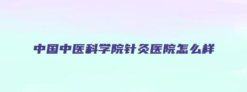 中国中医科学院针灸医院怎么样